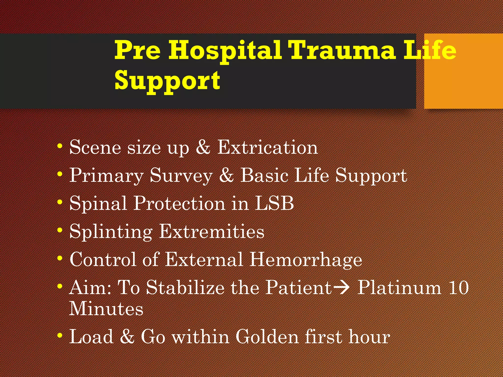 Pre Hospital Trauma Life
Support
• Scene size up & Extrication
• Primary Survey & Basic Life Support
• Spinal Protection in LSB
• Splinting Extremities
• Control of External Hemorrhage
• Aim: To Stabilize the Patient Platinum 10
Minutes
• Load & Go within Golden first hour
 