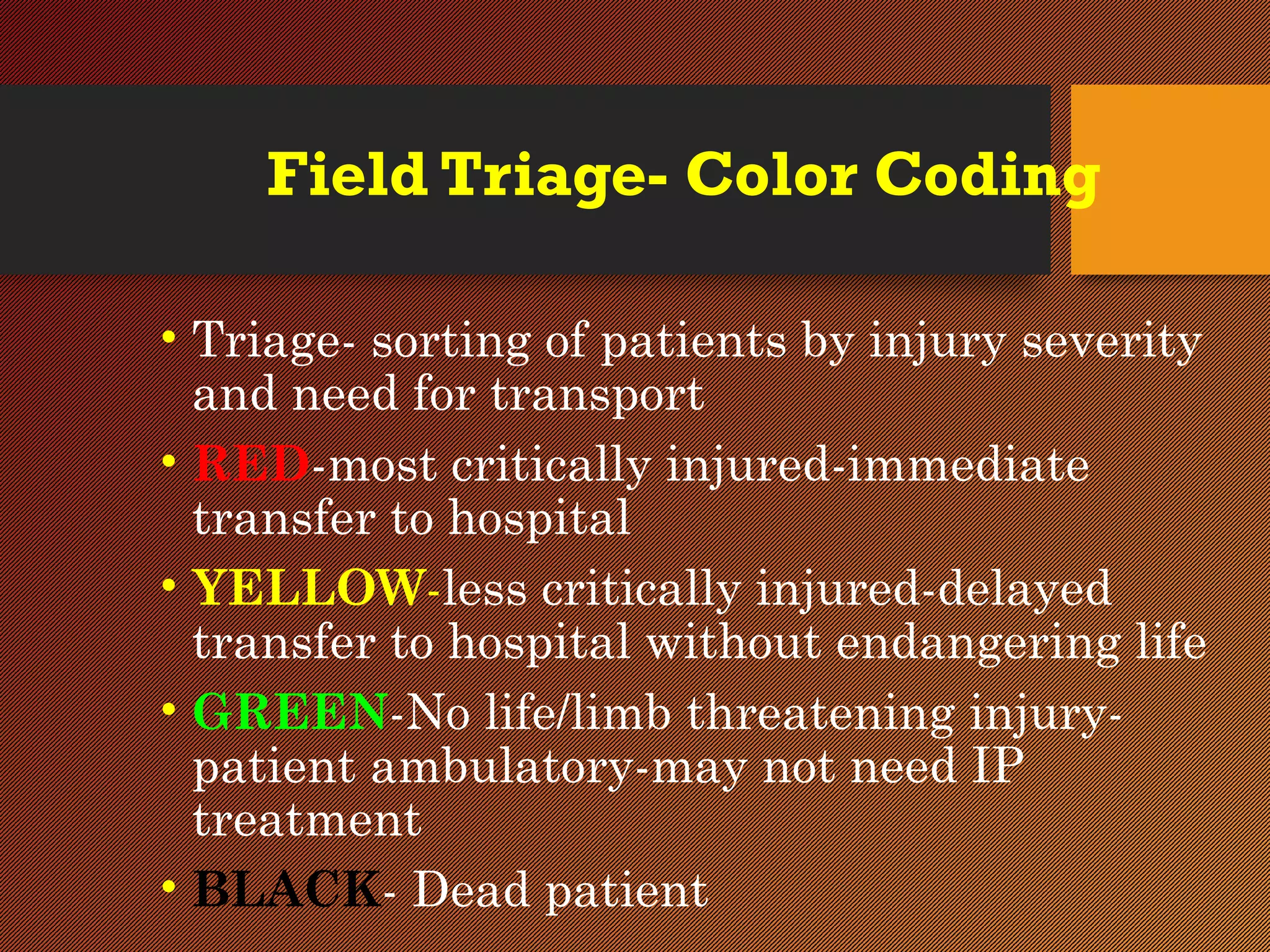 Field Triage- Color Coding
• Triage- sorting of patients by injury severity
and need for transport
• RED-most critically injured-immediate
transfer to hospital
• YELLOW-less critically injured-delayed
transfer to hospital without endangering life
• GREEN-No life/limb threatening injury-
patient ambulatory-may not need IP
treatment
• BLACK- Dead patient
 
