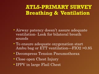 ATLS-PRIMARY SURVEY
Breathing & Ventilation
• Airway patency doesn’t assure adequate
ventilation- Look for bilateral breath
sounds
• To ensure adequate oxygenation start
Ambu bag or ETT ventilation—FIO2 >0.85
• Decompress Tension Pneumothorax
• Close open Chest Injury
• IPPV in large Flail Chest
 