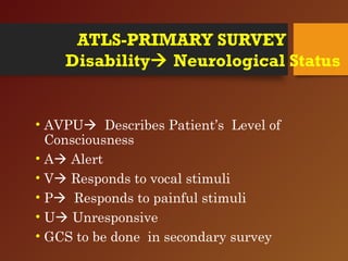 ATLS-PRIMARY SURVEY
Disability Neurological Status
• AVPU Describes Patient’s Level of
Consciousness
• A Alert
• V Responds to vocal stimuli
• P Responds to painful stimuli
• U Unresponsive
• GCS to be done in secondary survey
 