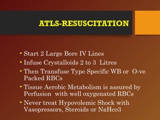 ATLS-RESUSCITATION
• Start 2 Large Bore IV Lines
• Infuse Crystalloids 2 to 3 Litres
• Then Transfuse Type Specific WB or O-ve
Packed RBCs
• Tissue Aerobic Metabolism is assured by
Perfusion with well oxygenated RBCs
• Never treat Hypovolemic Shock with
Vasopressors, Steroids or NaHco3
 
