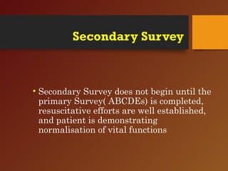Secondary Survey
• Secondary Survey does not begin until the
primary Survey( ABCDEs) is completed,
resuscitative efforts are well established,
and patient is demonstrating
normalisation of vital functions
 