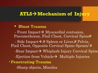 ATLSMechanism of Injury
• Blunt Trauma
- Front Impact Myocardial contusion,
Pneumothorax, Flail Chest, Cervical Spine#
- Side Impact.# Spleen or Liver,# Pelvis,
Flail Chest, Opposite Cervical Spine Sprain/ #
-Rear Impact Whiplash Injury Cervical Spine
-Ejection from Vehicle Multiple Injuries
•Penetrating Trauma
-Sharp objects, Missiles
 