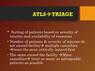 ATLSTRIAGE
• Sorting of patients based on severity of
injuries and availability of resources
• Number of patients & severity of injuries do
not exceed facility multiple casualties
treat the most critically injured first
• The same exceed the facility Mass
casualties treat as many as salvageable
patients as possible
 