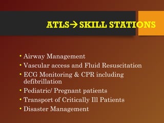 ATLSSKILL STATIONS
• Airway Management
• Vascular access and Fluid Resuscitation
• ECG Monitoring & CPR including
defibrillation
• Pediatric/ Pregnant patients
• Transport of Critically Ill Patients
• Disaster Management
 
