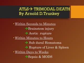 ATLS TRIMODAL DEATH
By Arnold D.Trunkey
•Within Seconds to Minutes
Brainstem injury
 Aortic rupture
•Within Minutes to Hours
 Sub dural Hematoma
 Rupture of Liver & Spleen
•Within Days to Weeks
Sepsis & MODS
 