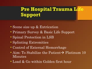 Pre Hospital Trauma Life
Support
• Scene size up & Extrication
• Primary Survey & Basic Life Support
• Spinal Protection in LSB
• Splinting Extremities
• Control of External Hemorrhage
• Aim: To Stabilize the Patient Platinum 10
Minutes
• Load & Go within Golden first hour
 