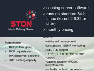 ✓ caching server software
✓ runs on standard 64-bit
Linux (kernel 2.6.32 or later)
✓ monthly pricing
Performance
• 10Gbps throughput
• 100K requests/sec
• 80K concurrent sessions
• 20TB caching capacity
Features
• web-based management
• live statistics / SNMP monitoring
• SSL /TLS support
• HTTP(S) / HLS / RTMP / RTSP support
• “Caching Enabler” (POSIX ﬁlesystem call)
Media Delivery Server
 