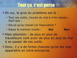 Tout ça, c'est perso   Eh oui, le gros du problème est là : Tout ces outils, j'aurais du mal à m'en passer... Sauf que : Est-ce qu'au travail j'ai l'équivalent ? Rayez la mention inutile :  Oui   Non Mais attention : de plus en plus de travailleurs vont avoir de plus en plus de mal à se passer de ces outils Donc, il y a de fortes chances qu'on les voie apparaître en intra-entreprise 