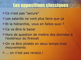 Les oppositions classiques Ce n'est pas "secure" Les salariés ne vont plus faire que ça Et la hiérarchie, vous en faites quoi ? Ca va être le bazar Hors de question de mettre des données à l'extérieur du firewall On va être piratés en deux temps trois mouvements ... on n'est pas rendus ! 