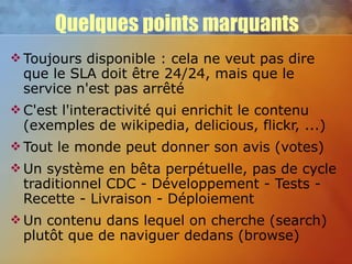 Quelques points marquants Toujours disponible : cela ne veut pas dire que le SLA doit être 24/24, mais que le service n'est pas arrêté C'est l'interactivité qui enrichit le contenu (exemples de wikipedia, delicious, flickr, ...) Tout le monde peut donner son avis (votes) Un système en bêta perpétuelle, pas de cycle traditionnel CDC - Développement - Tests - Recette - Livraison - Déploiement Un contenu dans lequel on cherche (search) plutôt que de naviguer dedans (browse) 
