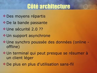 Côté architecture Des moyens répartis De la bande passante Une sécurité 2.0 ?? Un support asynchrone Une synchro poussée des données (online - offline) Un terminal qui peut presque se résumer à un client léger De plus en plus d'utilisation sans-fil 