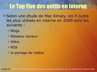 Le Top Five des outils en interne Selon une étude de Mac Kinsey, les 5 outils les plus utilisés en interne en 2009 sont les suivants : Blogs Réseaux sociaux Wikis RSS le partage de vidéos (à lire ici :  http://www.mckinseyquarterly.com/Business_and_Web_20_An_interactive_feature_2431 ) 