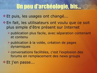 Un peu d'archéologie, bis... Et puis, les usages ont changé... En fait, les utilisateurs ont voulu que ce soit plus simple d'être présent sur Internet publication plus facile, avec séparation contenant et contenu publication à la volée, création de pages dynamiques conversations facilitées, c'est l'explosion des forums en remplacement des news groups Et j'en passe... 