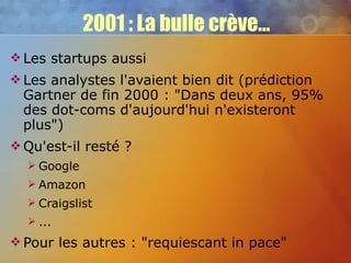 2001 : La bulle crève... Les startups aussi Les analystes l'avaient bien dit (prédiction Gartner de fin 2000 : "Dans deux ans, 95% des dot-coms d'aujourd'hui n'existeront plus") Qu'est-il resté ? Google Amazon Craigslist ... Pour les autres : "requiescant in pace" 