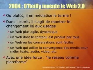 2004 : O'Reilly invente le Web 2.0 Ou plutôt, il en médiatise le terme ! Dans l'esprit, il s'agit de montrer le changement lié aux usages un Web plus agile, dynamique un Web dont le contenu est produit par tous un Web ou les conversations sont faciles un Web qui utilise la convergence des media pour mêler texte, audio, video, etc. Avec une idée force : "le réseau comme plateforme" Synthétisé d'après Tim O'Reilly - "Web Squared : Web 2.0 5 years on" 
