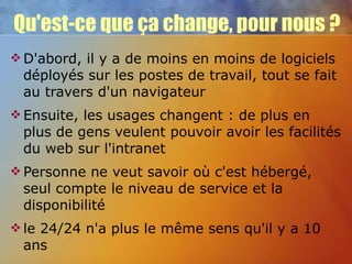 Qu'est-ce que ça change, pour nous ? D'abord, il y a de moins en moins de logiciels déployés sur les postes de travail, tout se fait au travers d'un navigateur Ensuite, les usages changent : de plus en plus de gens veulent pouvoir avoir les facilités du web sur l'intranet Personne ne veut savoir où c'est hébergé, seul compte le niveau de service et la disponibilité le 24/24 n'a plus le même sens qu'il y a 10 ans 