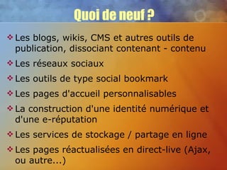 Quoi de neuf ? Les blogs, wikis, CMS et autres outils de publication, dissociant contenant - contenu Les réseaux sociaux Les outils de type social bookmark Les pages d'accueil personnalisables La construction d'une identité numérique et d'une e-réputation Les services de stockage / partage en ligne Les pages réactualisées en direct-live (Ajax, ou autre...) 