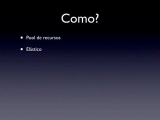 Como?
•   Pool de recursos

•   Elástico
 