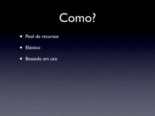 Como?
•   Pool de recursos

•   Elástico

•   Baseado em uso
 