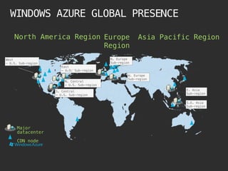 WINDOWS AZURE GLOBAL PRESENCE

    North America Region Europe                           Asia Pacific Region
                         Region
West                                        N. Europe
– U.S. Sub-region                           Sub-region
                       East
                       – U.S. Sub-region
                                                     W. Europe
                                                     Sub-region
                        N. Central
                        – U.S. Sub-region

                    S. Central                                       E. Asia
                    – U.S. Sub-region                                Sub-region

                                                                     S.E. Asia
                                                                     Sub-region




      Major
      datacenter
      CDN node
 