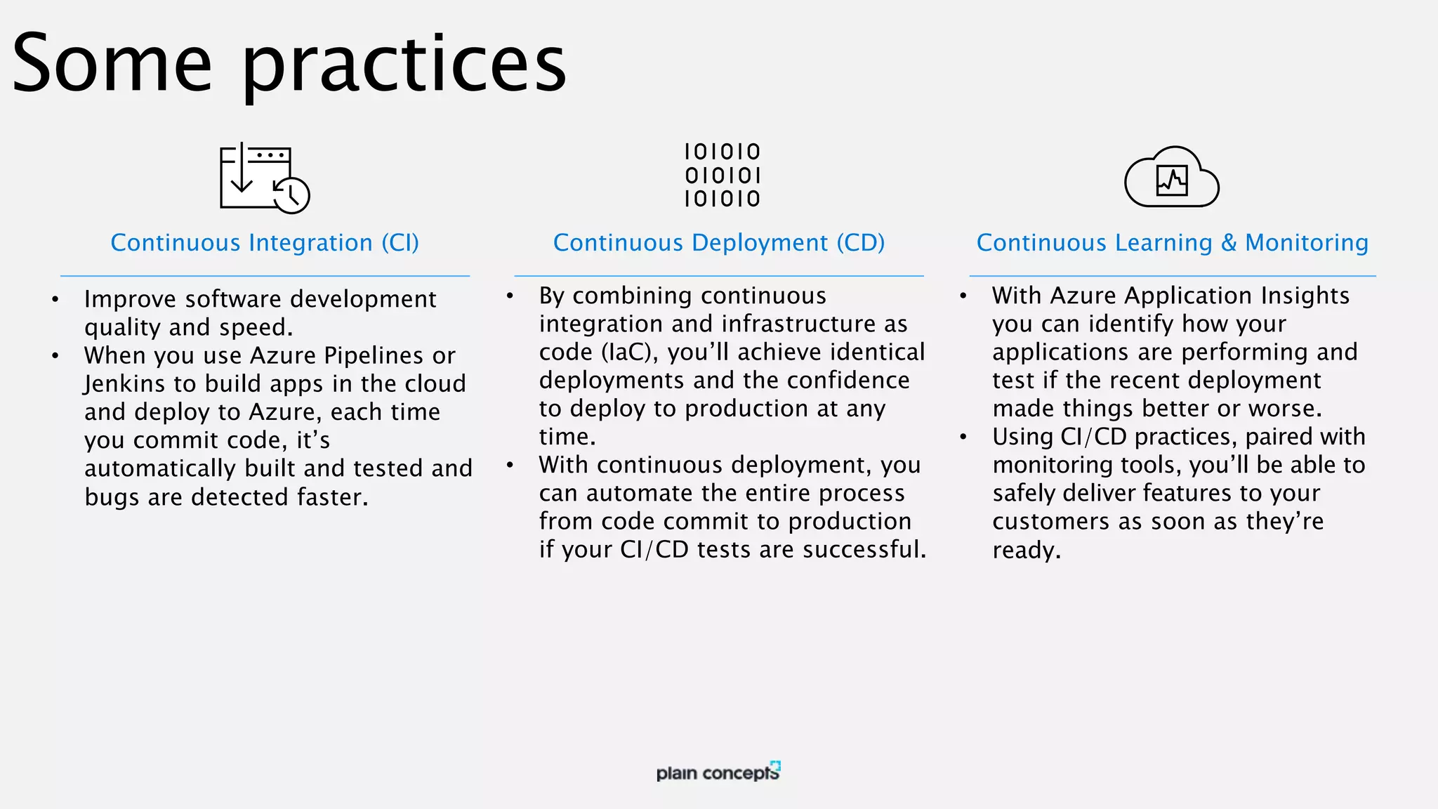 Some practices Continuous Integration (CI) • Improve software development quality and speed. • When you use Azure Pipelines or Jenkins to build apps in the cloud and deploy to Azure, each time you commit code, it’s automatically built and tested and bugs are detected faster. Continuous Deployment (CD) • By combining continuous integration and infrastructure as code (IaC), you’ll achieve identical deployments and the confidence to deploy to production at any time. • With continuous deployment, you can automate the entire process from code commit to production if your CI/CD tests are successful. Continuous Learning & Monitoring • With Azure Application Insights you can identify how your applications are performing and test if the recent deployment made things better or worse. • Using CI/CD practices, paired with monitoring tools, you’ll be able to safely deliver features to your customers as soon as they’re ready. 