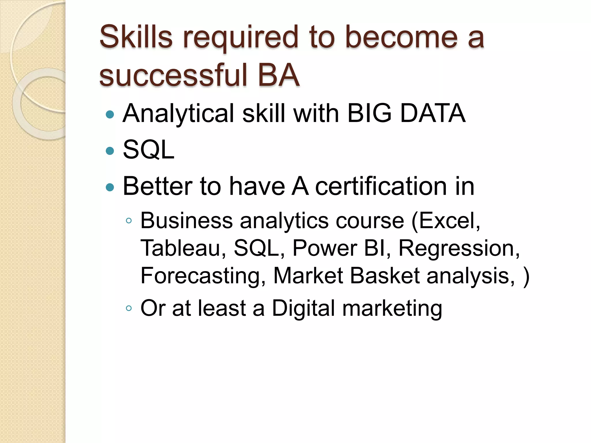 Skills required to become a
successful BA
 Analytical skill with BIG DATA
 SQL
 Better to have A certification in
◦ Business analytics course (Excel,
Tableau, SQL, Power BI, Regression,
Forecasting, Market Basket analysis, )
◦ Or at least a Digital marketing
 