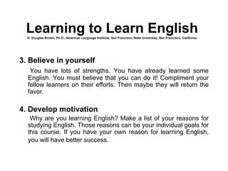 3. Believe in yourself
You have lots of strengths. You have already learned some
English. You must believe that you can do it! Compliment your
fellow learners on their efforts. Then maybe they will return the
favor.
4. Develop motivation
Why are you learning English? Make a list of your reasons for
studying English. Those reasons can be your individual goals for
this course. If you have your own reason for learning English,
you will have better success.
Learning to Learn EnglishH. Douglas Brown, Ph.D., American Language Institute, San Francisco State University, San Francisco, California
 