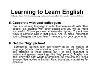 5. Cooperate with your colleagues
You are learning language in order to communicate with other
people. So, practice with other people and you will be more
successful. Create your own conversation group. Try out new
ways to communicate in that group. And, in class, remember
your colleagues are your “team” members, not your opponents.
6. Get the “big” picture!
Sometimes learners look too closely at all the details of
language (words, pronunciation, grammar, usage). It’s OK to
pay attention to those details, but it is also important to
understand general meanings (the “big” picture). Maybe you
don’t know the right words or grammar, but you can say things
anyway. See movies in English. Read books and magazines for
pleasure.
Learning to Learn EnglishH. Douglas Brown, Ph.D., American Language Institute, San Francisco State University, San Francisco, California
 