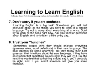 7. Don’t worry if you are confused
Learning English is a big task! Sometimes you will feel
confused about all the things you have to learn in a foreign
language. Try not to worry about everything all at once. Don’t
try to learn all the rules right now. Ask your mentor questions
about English. And try to learn a little every day.
8. Trust your “hunches”
Sometimes people think they should analyze everything
(grammar rules, word definitions) in their new language. The
best learners do some analyzing, but they follow their best
guesses, their intuitions about the new language. If they have
an intuition that something sounds right, they will try it. So, the
next time you feel that something is right, say it, you’ll probably
be right, and, if you aren’t someone will give you some
feedback.
Learning to Learn EnglishH. Douglas Brown, Ph.D., American Language Institute, San Francisco State University, San Francisco, California
 