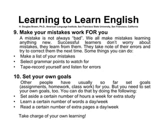 9. Make your mistakes work FOR you
A mistake is not always “bad”. We all make mistakes learning
anything new. Successful learners don’t worry about
mistakes, they learn from them. They take note of their errors and
try to correct them the next time. Some things you can do:
• Make a list of your mistakes
• Select grammar points to watch for
• Tape-record yourself and listen for errors
10. Set your own goals
Other people have usually so far set goals
(assignments, homework, class work) for you. But you need to set
your own goals, too. You can do that by doing the following:
• Set aside a certain number of hours a week for extra study
• Learn a certain number of words a day/week
• Read a certain number of extra pages a day/week
Take charge of your own learning!
Learning to Learn EnglishH. Douglas Brown, Ph.D., American Language Institute, San Francisco State University, San Francisco, California
 