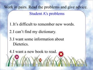 Work in pairs. Read the problems and give advice.
Student A’s problems
1.It’s difficult to remember new words.
2.I can’t find my dictionary.
3.I want some information about
Dietetics.
4.I want a new book to read.
 