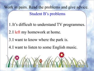 Work in pairs. Read the problems and give advice.
Student B’s problems
1.It’s difficult to understand TV programmes.
2.I left my homework at home.
3.I want to know where the park is.
4.I want to listen to some English music.
 