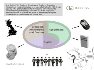 www.barkers.co.uk Branding, Advertising and Comms Resourcing Digital And finally, if it’s Employer Branding and Employer Reputation Management you are interested in … we wrote the book.  (OK, it was actually “The Chartered Institute of Personnel & Development’s  Guide to Employer Branding” we wrote, but if the employer’s  association want us to write the guide, it means they recognise  our expertise in this complex and unique area).  