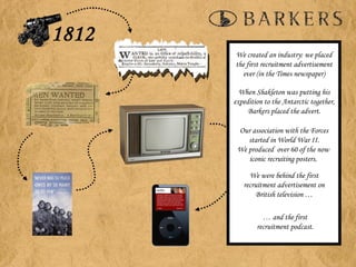 We created an industry: we placed the first recruitment advertisement ever (in the Times newspaper) When Shakleton was putting his expedition to the Antarctic together, Barkers placed the advert. Our association with the Forces started in World War II. We produced  over 60 of the now  iconic recruiting posters.  …  and the first recruitment podcast. We were behind the first recruitment advertisement on British television … 