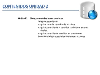 Unidad 2 El entorno de las bases de datos
                 Teleprocesamiento
                 Arquitectura de servidor de archivos
                 Arquitectura cliente – servidor tradicional en dos
                   niveles.
                 Arquitectura cliente servidor en tres niveles
                 Monitores de procesamiento de transacciones
 