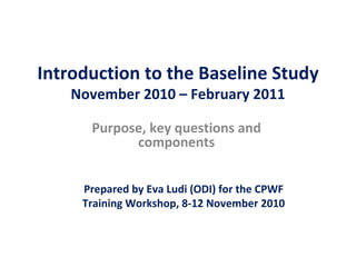 Introduction to the Baseline Study November 2010 – February 2011 Purpose, key questions and components Prepared by Eva Ludi (ODI) for the CPWF Training Workshop, 8-12 November 2010 