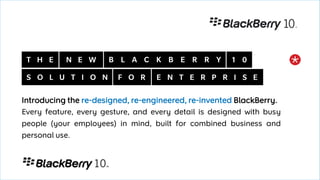 Introducing the re-designed, re-engineered, re-invented BlackBerry.
Every feature, every gesture, and every detail is designed with busy
people (your employees) in mind, built for combined business and
personal use.
 