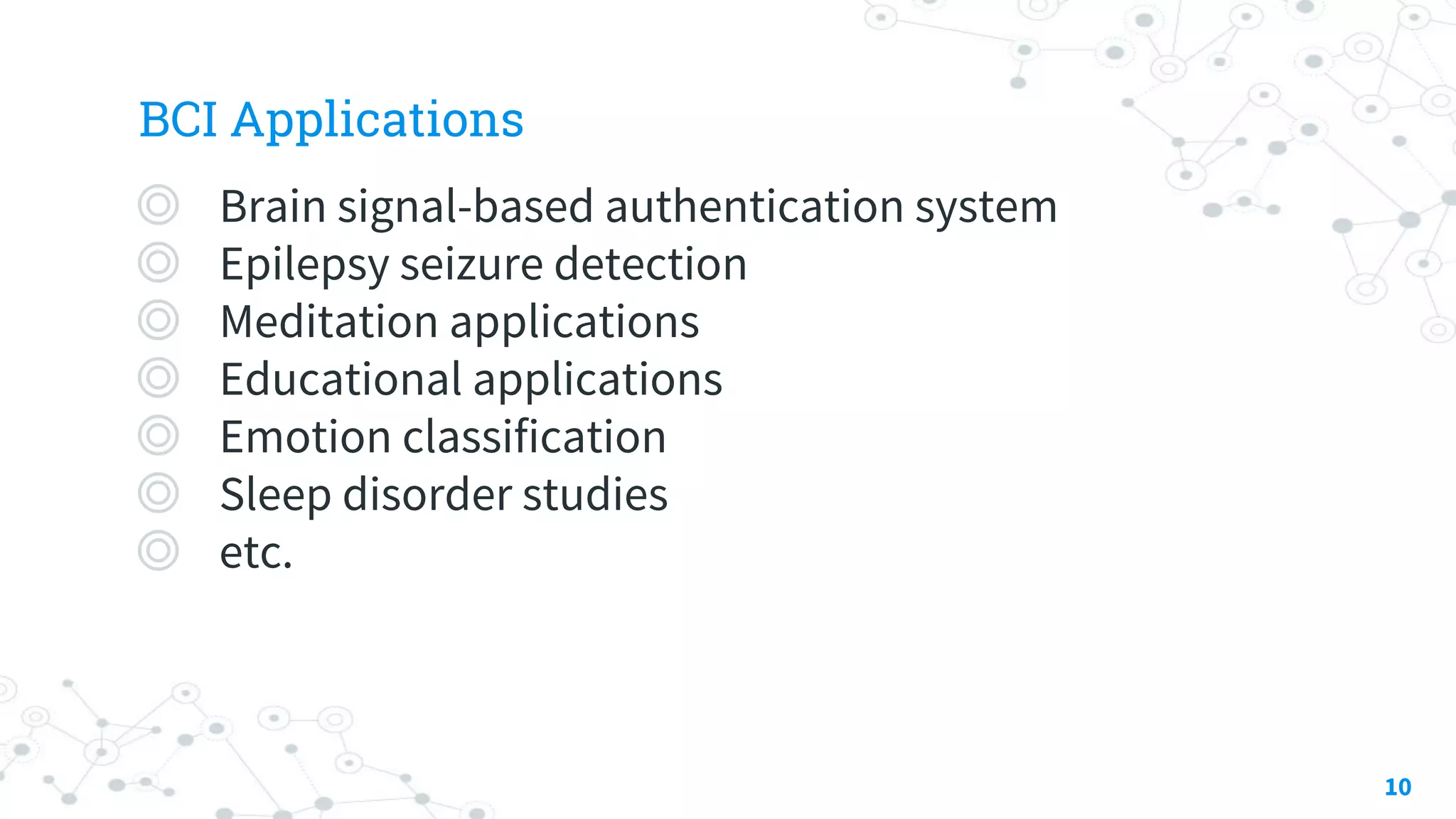 BCI Applications
◎ Brain signal-based authentication system
◎ Epilepsy seizure detection
◎ Meditation applications
◎ Educational applications
◎ Emotion classification
◎ Sleep disorder studies
◎ etc.
10
 