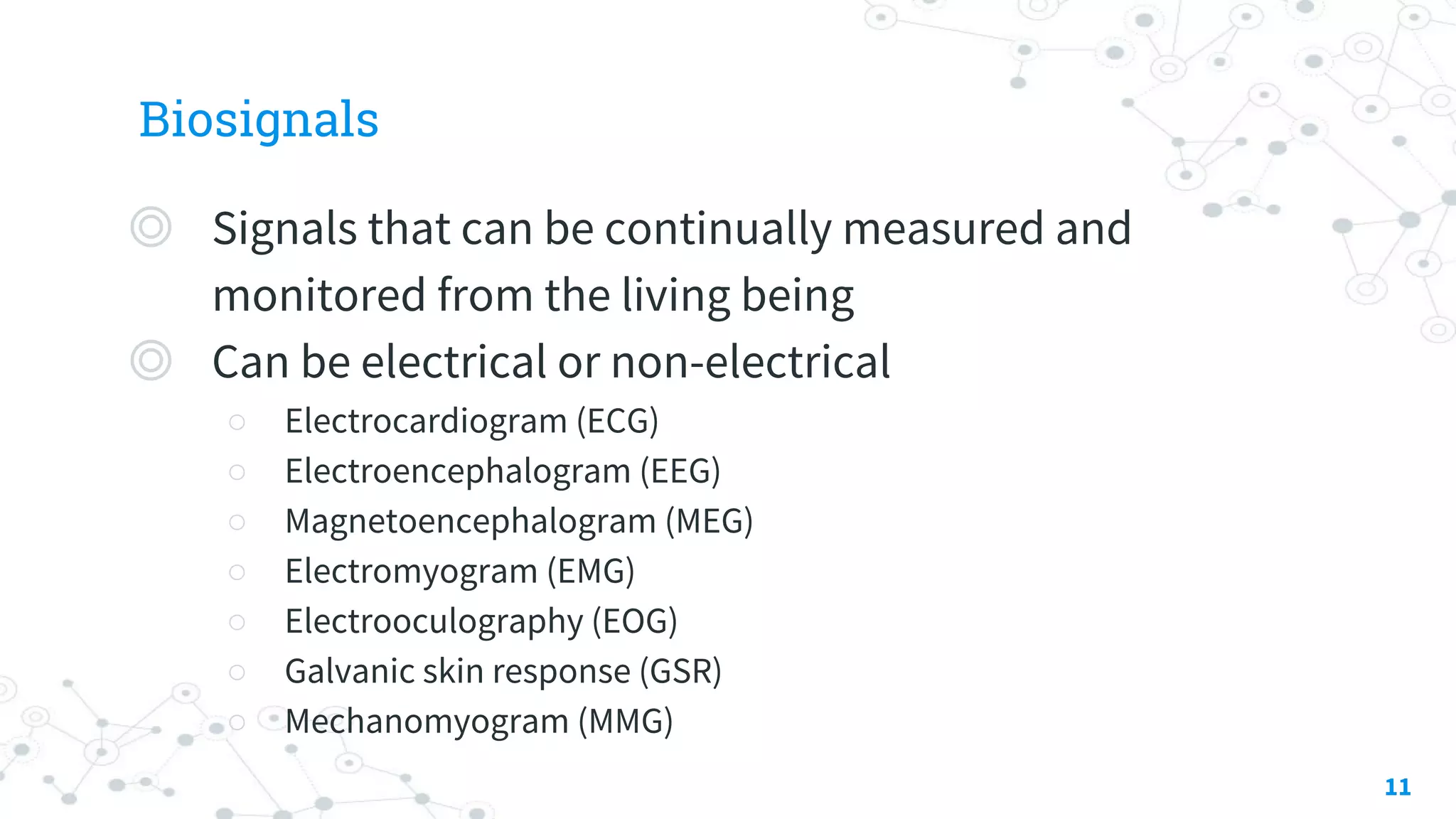 Biosignals
◎ Signals that can be continually measured and
monitored from the living being
◎ Can be electrical or non-electrical
○ Electrocardiogram (ECG)
○ Electroencephalogram (EEG)
○ Magnetoencephalogram (MEG)
○ Electromyogram (EMG)
○ Electrooculography (EOG)
○ Galvanic skin response (GSR)
○ Mechanomyogram (MMG)
11
 
