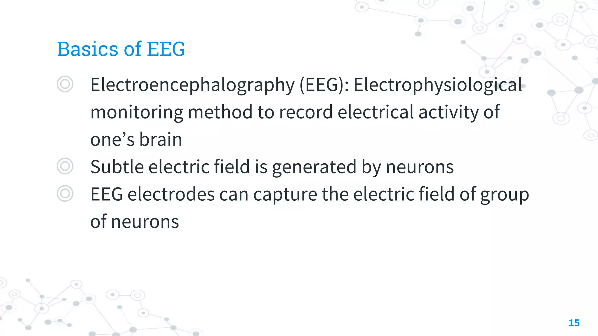 Basics of EEG
◎ Electroencephalography (EEG): Electrophysiological
monitoring method to record electrical activity of
one’s brain
◎ Subtle electric field is generated by neurons
◎ EEG electrodes can capture the electric field of group
of neurons
15
 