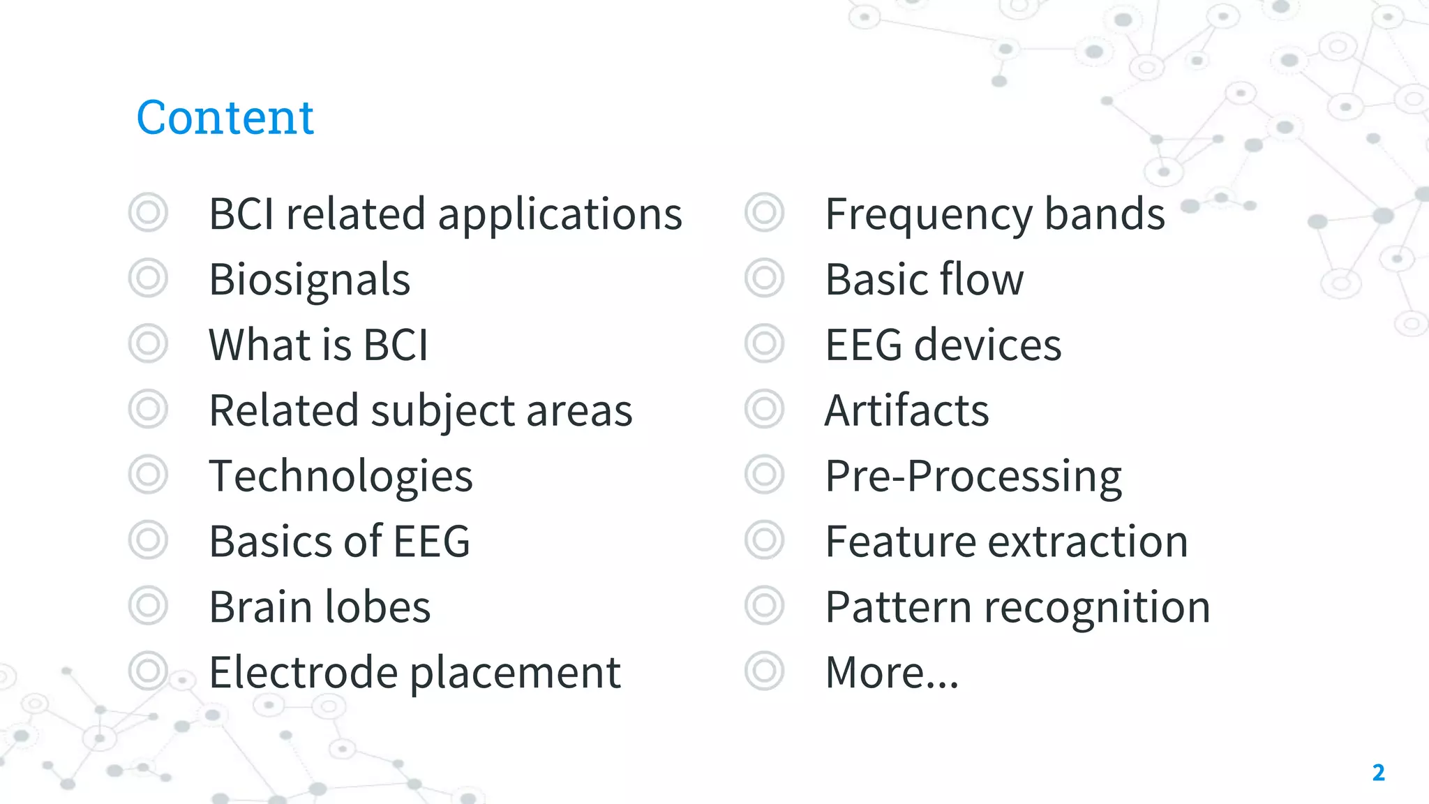 Content
◎ BCI related applications
◎ Biosignals
◎ What is BCI
◎ Related subject areas
◎ Technologies
◎ Basics of EEG
◎ Brain lobes
◎ Electrode placement
2
◎ Frequency bands
◎ Basic flow
◎ EEG devices
◎ Artifacts
◎ Pre-Processing
◎ Feature extraction
◎ Pattern recognition
◎ More...
 