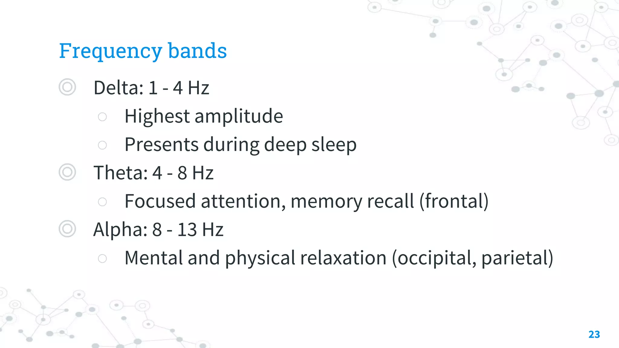 Frequency bands
◎ Delta: 1 - 4 Hz
○ Highest amplitude
○ Presents during deep sleep
◎ Theta: 4 - 8 Hz
○ Focused attention, memory recall (frontal)
◎ Alpha: 8 - 13 Hz
○ Mental and physical relaxation (occipital, parietal)
23
 