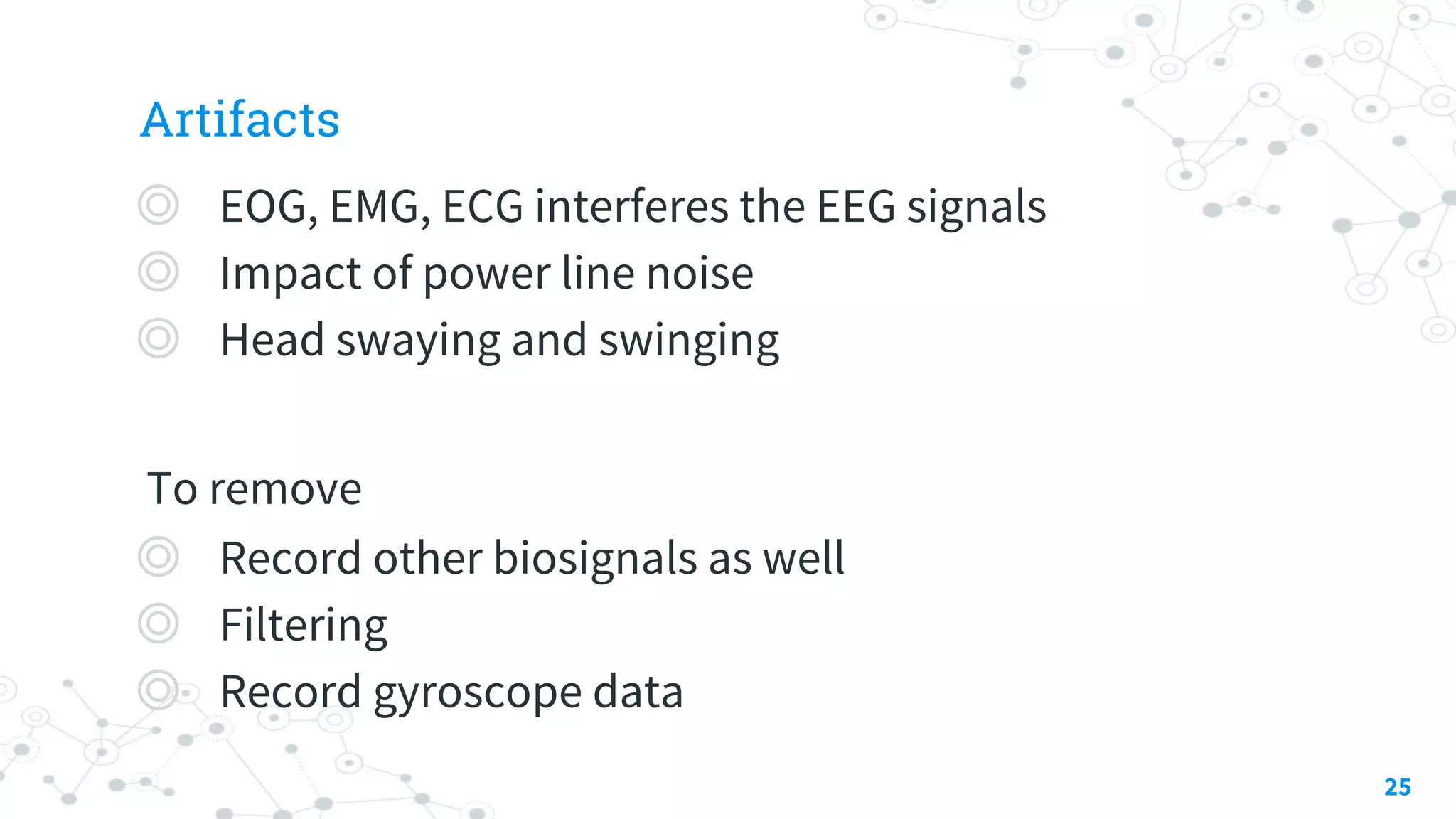 Artifacts
◎ EOG, EMG, ECG interferes the EEG signals
◎ Impact of power line noise
◎ Head swaying and swinging
To remove
◎ Record other biosignals as well
◎ Filtering
◎ Record gyroscope data
25
 