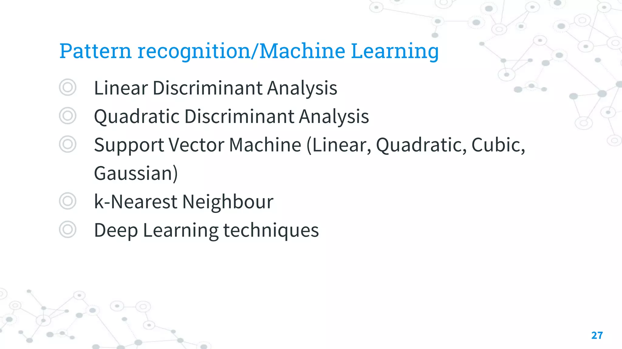Pattern recognition/Machine Learning
◎ Linear Discriminant Analysis
◎ Quadratic Discriminant Analysis
◎ Support Vector Machine (Linear, Quadratic, Cubic,
Gaussian)
◎ k-Nearest Neighbour
◎ Deep Learning techniques
27
 