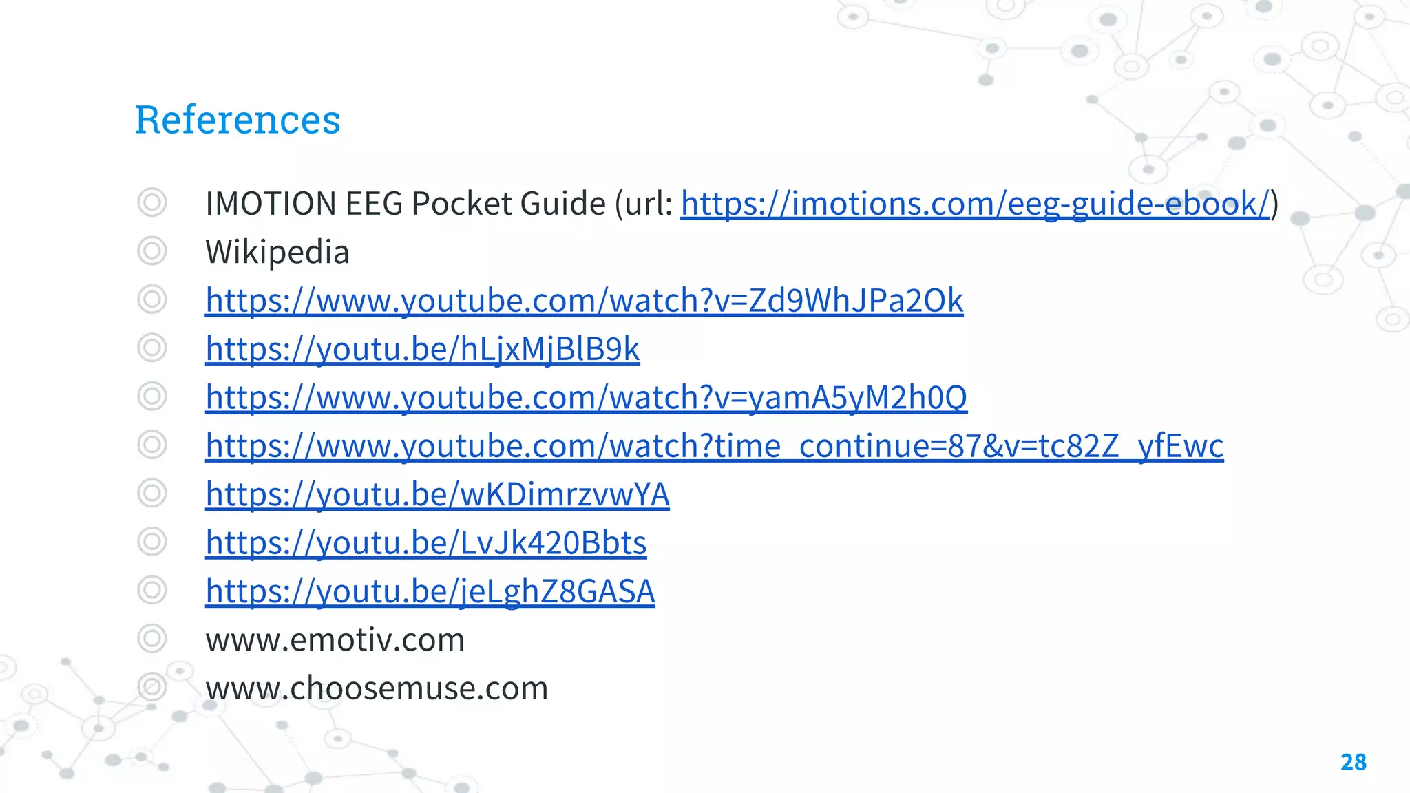 References
◎ IMOTION EEG Pocket Guide (url: https://imotions.com/eeg-guide-ebook/)
◎ Wikipedia
◎ https://www.youtube.com/watch?v=Zd9WhJPa2Ok
◎ https://youtu.be/hLjxMjBlB9k
◎ https://www.youtube.com/watch?v=yamA5yM2h0Q
◎ https://www.youtube.com/watch?time_continue=87&v=tc82Z_yfEwc
◎ https://youtu.be/wKDimrzvwYA
◎ https://youtu.be/LvJk420Bbts
◎ https://youtu.be/jeLghZ8GASA
◎ www.emotiv.com
◎ www.choosemuse.com
28
 