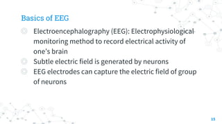 Basics of EEG
◎ Electroencephalography (EEG): Electrophysiological
monitoring method to record electrical activity of
one’s brain
◎ Subtle electric field is generated by neurons
◎ EEG electrodes can capture the electric field of group
of neurons
15
 