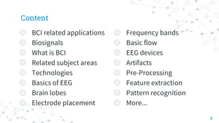 Content
◎ BCI related applications
◎ Biosignals
◎ What is BCI
◎ Related subject areas
◎ Technologies
◎ Basics of EEG
◎ Brain lobes
◎ Electrode placement
2
◎ Frequency bands
◎ Basic flow
◎ EEG devices
◎ Artifacts
◎ Pre-Processing
◎ Feature extraction
◎ Pattern recognition
◎ More...
 