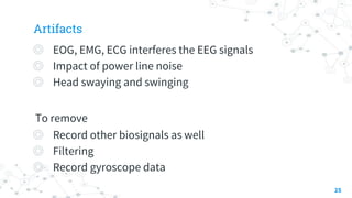 Artifacts
◎ EOG, EMG, ECG interferes the EEG signals
◎ Impact of power line noise
◎ Head swaying and swinging
To remove
◎ Record other biosignals as well
◎ Filtering
◎ Record gyroscope data
25
 