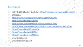 References
◎ IMOTION EEG Pocket Guide (url: https://imotions.com/eeg-guide-ebook/)
◎ Wikipedia
◎ https://www.youtube.com/watch?v=Zd9WhJPa2Ok
◎ https://youtu.be/hLjxMjBlB9k
◎ https://www.youtube.com/watch?v=yamA5yM2h0Q
◎ https://www.youtube.com/watch?time_continue=87&v=tc82Z_yfEwc
◎ https://youtu.be/wKDimrzvwYA
◎ https://youtu.be/LvJk420Bbts
◎ https://youtu.be/jeLghZ8GASA
◎ www.emotiv.com
◎ www.choosemuse.com
28
 